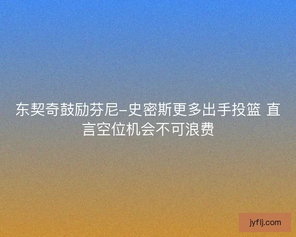 东契奇鼓励芬尼-史密斯更多出手投篮 直言空位机会不可浪费