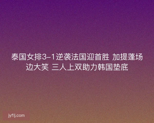 泰国女排3-1逆袭法国迎首胜 加提蓬场边大笑 三人上双助力韩国垫底