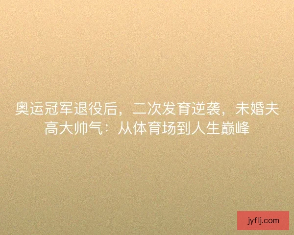 奥运冠军退役后，二次发育逆袭，未婚夫高大帅气：从体育场到人生巅峰