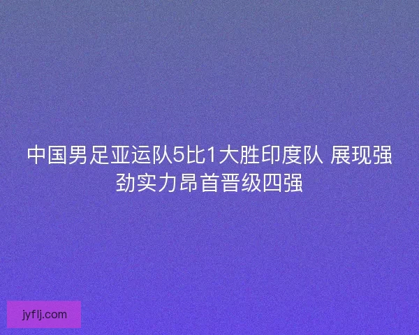 中国男足亚运队5比1大胜印度队 展现强劲实力昂首晋级四强